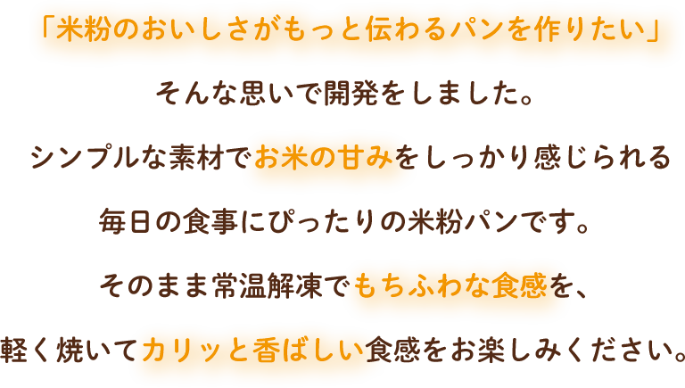 「米粉のおいしさがもっと伝わるパンを作りたい」
                そんな思いで開発をしました。